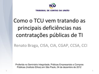 Como o TCU vem tratando as
      principais deficiências nas
     contratações públicas de TI
    Renato Braga, CISA, CIA, CGAP, CCSA, CCI



    Proferida no Seminário Integridade, Práticas Empresariais e Compras
     Públicas (Instituto Ethos) em São Paulo, 04 de dezembro de 2012
1                                                                         1
 