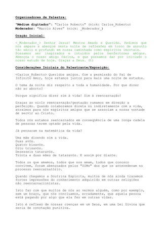 Organizadores da Palestra:
"Médium digitador": "Carlos Roberto" (nick: Carlos_Roberto)
Moderador: "Marcio Alves” (nick: _Moderador_)
Oração Inicial:
<_Moderador_> Senhor Jesus! Mestre Amado e Querido. Pedimos que
nos ampare e abençoe nesta noite de reflexões em torno de assunto
tão sério e profundo em nossa caminhada como espíritos imortais.
Possamos ser inspirados e intuídos pelos benfeitores amigos.
Abençoa o nosso amigo Carlos, e que possamos dar por iniciado o
nosso estudo de hoje. Graças a Deus. (t)
Considerações Iniciais do Palestrante/Exposição:
<Carlos_Roberto> Queridos amigos. Com a permissão do Pai de
Infinito Amor, hoje estamos juntos para mais uma noite de estudos.
O tema da noite diz respeito a toda a humanidade. Por que dizer
não ao aborto?
Porque significa dizer sim à vida! Sim à reencarnação!
Graças ao ciclo reencarnação/gestação rumamos em direção a
perfeição. Quando colaboramos direta ou indiretamente com a vida,
atraímos para nós espíritos amigos que se associam a nossa vontade
de servir ao Cristo.
Todos nós estamos reencarnados em conseqüência de uma longa cadeia
de pessoas terem optado pela vida.
Já pensaram na matemática da vida?
Uma mãe dizendo sim a vida.
Duas avós.
Quatro bisavós.
Oito trisavós.
Dezesseis tataravós.
Trinta e duas mães de tataravós. E assim por diante.
Todos os que amamos, todos que nos amam, todos que conosco
convivem, foram abençoados pelos "SIMs" dos que os antecederam no
processo reencarnatório.
Quando chegamos a Doutrina Espírita, muitos de nós ainda trazemos
fortes impressões do conhecimento adquirido em outras religiões
não reencarnacionistas.
Isto faz com que muitos de nós ao vermos alguém, como por exemplo,
sem um braço, que nós concluamos, erradamente, que aquela pessoa
está pagando por algo que ela fez em outras vidas.
Isto é reflexo de nossas crenças em um Deus, em uma Lei Divina que
seria de conotação punitiva.
 