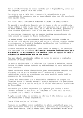 Com o aprofundamento do nosso contato com o Espiritismo, vemos que
não pagamos, porque Deus não cobra.
Percebemos que a cada erro corresponde naturalmente a uma
necessidade de passarmos por um aprendizado para que não cometamos
mais aquele erro.
Por outro lado, precisamos auxiliar aqueles que prejudicamos.
Se agredi o semelhante fazendo uso do braço e não me modifiquei,
posso voltar a este mundo sem ele, num processo que se por um lado
me fará sofrer, por outro lado, se eu não me revoltar, passarei a
vida inteira apreciando como é bom ter ambos os braços sadios.
Ao reencarnar novamente com os braços sadios, provavelmente não
mais usarei os braços de forma destrutiva.
Da mesma forma, que encontramos explicações lógicas diante de
situações onde alguém reencarna sem algum ou alguns órgãos, também
encontraremos na Doutrina Espírita explicações que justificam o
porque de qualquer gravidez.
Podemos refletir em especial, para citar um exemplo, as crianças
que nasceram com focomelia (FOCOMELIA: síndrome caracterizada pela
aproximação ou encurtamento dos membros junto ao tronco do feto -
tornando-os semelhantes aos de uma foca).
Por que alguém precisaria voltar ao mundo de provas e expiações
portando um corpo assim?
Os amigos espirituais nos orientam que durante a Primeira Grande
Guerra Mundial, muitas pessoas se aproveitaram do caos reinante,
para saquear.
Esses espíritos foram direcionados para reencarnarem através das
mulheres que na época estavam sendo orientadas a usaram
talidomida, porque se acreditava que este remédio seria útil no
tratamento da hanseníase.
Quando foi descoberto que a talidomida deformava os corpos das
crianças ainda no ventre materno, muitos espíritos que precisavam
valorizar braços e pernas sadios, já tinham reencarnado portadores
da focomelia.
Estudamos que muitos espíritos que optaram por deixar o mundo
terreno através do suicídio, ao chegarem do outro lado da vida,
continuam com o desejo de morrer.
A ação mental neles no sentido do não-ser é tão intensa que eles
vão destruindo o corpo espiritual.
Desta forma surgem os ovóides.
Procura-se auxiliar esses espíritos no plano espiritual para que
eles reencarnem antes que se instale o processo da ovoidização de
forma mais franca, porque neste caso, será necessário muito mais
 