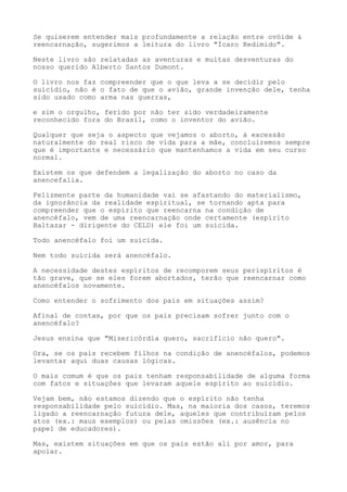 Se quiserem entender mais profundamente a relação entre ovóide &
reencarnação, sugerimos a leitura do livro "Ícaro Redimido".
Neste livro são relatadas as aventuras e muitas desventuras do
nosso querido Alberto Santos Dumont.
O livro nos faz compreender que o que leva a se decidir pelo
suicídio, não é o fato de que o avião, grande invenção dele, tenha
sido usado como arma nas guerras,
e sim o orgulho, ferido por não ter sido verdadeiramente
reconhecido fora do Brasil, como o inventor do avião.
Qualquer que seja o aspecto que vejamos o aborto, à excessão
naturalmente do real risco de vida para a mãe, concluiremos sempre
que é importante e necessário que mantenhamos a vida em seu curso
normal.
Existem os que defendem a legalização do aborto no caso da
anencefalia.
Felizmente parte da humanidade vai se afastando do materialismo,
da ignorância da realidade espiritual, se tornando apta para
compreender que o espírito que reencarna na condição de
anencéfalo, vem de uma reencarnação onde certamente (espírito
Baltazar - dirigente do CELD) ele foi um suicida.
Todo anencéfalo foi um suicida.
Nem todo suicida será anencéfalo.
A necessidade destes espíritos de recomporem seus perispíritos é
tão grave, que se eles forem abortados, terão que reencarnar como
anencéfalos novamente.
Como entender o sofrimento dos pais em situações assim?
Afinal de contas, por que os pais precisam sofrer junto com o
anencéfalo?
Jesus ensina que "Misericórdia quero, sacrifício não quero".
Ora, se os pais recebem filhos na condição de anencéfalos, podemos
levantar aqui duas causas lógicas.
O mais comum é que os pais tenham responsabilidade de alguma forma
com fatos e situações que levaram aquele espírito ao suicídio.
Vejam bem, não estamos dizendo que o espírito não tenha
responsabilidade pelo suicídio. Mas, na maioria dos casos, teremos
ligado a reencarnação futura dele, aqueles que contribuíram pelos
atos (ex.: maus exemplos) ou pelas omissões (ex.: ausência no
papel de educadores).
Mas, existem situações em que os pais estão ali por amor, para
apoiar.
 