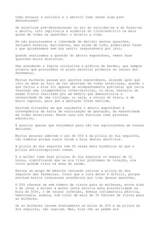 Como encarar o suicídio e o aborto? Como sendo algo pré-
determinado?
Se existisse pré-determinação no ato do suicidar-se e do fazer-se
o aborto, isto implicaria a ausência do livre-arbítrio na mais
grave de todas as questões: o direito a vida.
Se não possuíssemos a liberdade de decidir nestas questões,
seríamos bonecos, marionetes, mas acima de tudo, poderíamos fazer
o que quiséssemos sem nos sentir responsáveis por isto.
Quando analisamos a questão do aborto espontâneo, vemos duas
questões muito distintas.
Uma atendendo a lógica cristalina e prática de Kardec, que sempre
orienta que procuremos no plano material primeiro as causas dos
fenômenos.
Muitas mulheres passam por abortos espontâneos, dizendo após que
isto se deve ao fato de ter abortado em vidas anteriores, quando o
que faltou a elas foi apenas um acompanhamento pré-natal que teria
revelado uma incompetência istmo-cervical, ou seja, bastaria um
exame físico realizado por um médico que demonstraria a
necessidade de uma circlage, ou seja, a sutura do útero, e de
muito repouso, para que a gestação fosse mantida.
Existem situações em que realmente o aborto espontâneo é
conseqüência da falta de valorização da gestação, da maternidade
em vidas anteriores. Neste caso ele funciona como processo
educativo.
É preciso apenas que estudemos para não nos equivocarmos em nossas
decisões.
Muitas pessoas admitem o uso do DIU e da pílula do dia seguinte,
tão somente porque nunca leram a bula destes abortivos.
A pílula do dia seguinte tem 25 vezes mais hormônios do que a
pílula anticoncepcional comum.
E a mulher toma duas pílulas do dia seguinte no espaço de 12
horas, significando que se ela tiver problemas do coração, ela
corre grande risco na área da saúde.
Existe um grupo de médicos tentando retirar a pílula do dia
seguinte das farmácias. Claro que a luta deles é difícil, porque
existem muitos interesses econômicos por trás dessas questões.
O DIU oferece um sem número de riscos para as mulheres, entre eles
o de levar a mulher à morte (está escrita esta possibilidade na
bula do DIU), o de causar infecção, doença inflamatória pélvica,
hemorragia, anemia, num total de mais de 30 fatores de riscos para
as mulheres.
Se as mulheres lessem atentamente as bulas do DIU e da pílula do
dia seguinte, não usariam. Mas, elas não as pedem aos
 