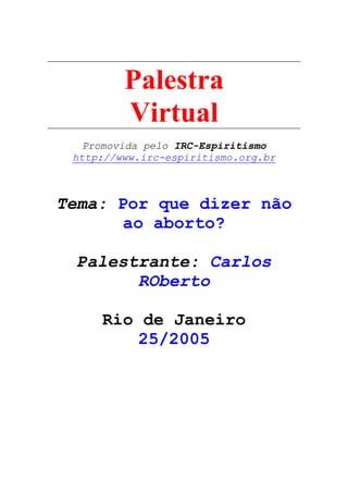 Palestra
Virtual
Promovida pelo IRC-Espiritismo
http://www.irc-espiritismo.org.br
Tema: Por que dizer não
ao aborto?
Palestrante: Carlos
ROberto
Rio de Janeiro
25/2005
 