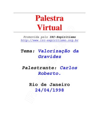 IRC-Espiritismo
Palestra
Virtual
Promovida pelo IRC-Espiritismo
http://www.irc-espiritismo.org.br
Tema: Valorização da
Gravidez
Palestrante: Carlos
Roberto.
Rio de Janeiro
24/04/1998
 
