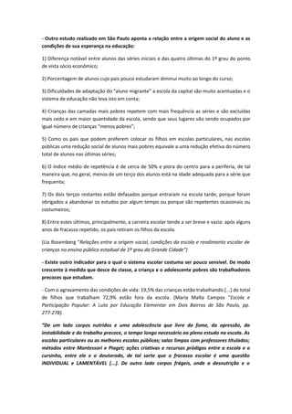 - Outro estudo realizado em São Paulo aponta a relação entre a origem social do aluno e as
condições de sua esperança na educação:

1) Diferença notável entre alunos das séries iniciais e das quatro últimas do 1º grau do ponto
de vista sócio econômico;

2) Porcentagem de alunos cujo pais pouco estudaram diminui muito ao longo do curso;

3) Dificuldades de adaptação do “aluno migrante” a escola da capital são muito acentuadas e o
sistema de educação não leva isto em conta;

4) Crianças das camadas mais pobres repetem com mais frequência as séries e são excluídas
mais cedo e em maior quantidade da escola, sendo que seus lugares vão sendo ocupados por
igual número de crianças “menos pobres”;

5) Como os pais que podem preferem colocar os filhos em escolas particulares, nas escolas
públicas uma redução social de alunos mais pobres equivale a uma redução efetiva do número
total de alunos nas últimas séries;

6) O índice médio de repetência é de cerca de 50% e piora do centro para a periferia, de tal
maneira que, no geral, menos de um terço dos alunos está na idade adequada para a série que
frequenta;

7) Os dois terços restantes estão defasados porque entraram na escola tarde, porque foram
obrigados a abandonar os estudos por algum tempo ou porque são repetentes ocasionais ou
costumeiros;

8) Entre estes últimos, principalmente, a carreira escolar tende a ser breve e vazia: após alguns
anos de fracasso repetido, os pais retiram os filhos da escola.

(Lia Rosemberg “Relações entre a origem social, condições da escola e rendimento escolar de
crianças no ensino público estadual de 1º grau da Grande Cidade”)

- Existe outro indicador para o qual o sistema escolar costuma ser pouco sensível. De modo
crescente à medida que desce de classe, a criança e o adolescente pobres são trabalhadores
precoces que estudam.

- Com o agravamento das condições de vida: 19,5% das crianças estão trabalhando [...] do total
de filhos que trabalham 72,9% estão fora da escola. (Maria Malta Campos “Escola e
Participação Popular: A Luta por Educação Elementar em Dois Bairros de São Paulo, pp.
277-278).

“De um lado corpos nutridos e uma adolescência que livre da fome, da opressão, da
instabilidade e do trabalho precoce, o tempo longo necessário ao pleno estudo na escola. As
escolas particulares ou as melhores escolas públicas; salas limpas com professores titulados;
métodos entre Montessori e Piaget; ações criativas e recursos pródigos entre a escola e o
cursinho, entre ele e o doutorado, de tal sorte que o fracasso escolar é uma questão
INDIVIDUAL e LAMENTÁVEL [...]. De outro lado corpos frágeis, onde a desnutrição e o
 