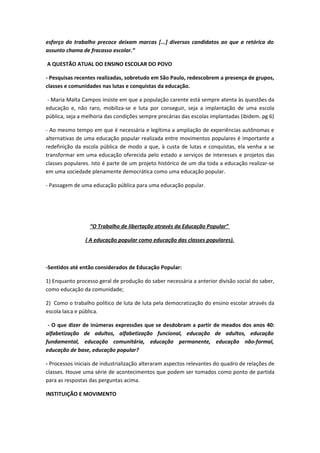 esforço do trabalho precoce deixam marcas [...] diversos candidatos ao que a retórica do
assunto chama de fracasso escolar.”

A QUESTÃO ATUAL DO ENSINO ESCOLAR DO POVO

- Pesquisas recentes realizadas, sobretudo em São Paulo, redescobrem a presença de grupos,
classes e comunidades nas lutas e conquistas da educação.

 - Maria Malta Campos insiste em que a população carente está sempre atenta às questões da
educação e, não raro, mobiliza-se e luta por conseguir, seja a implantação de uma escola
pública, seja a melhoria das condições sempre precárias das escolas implantadas (ibidem. pg 6)

- Ao mesmo tempo em que é necessária e legítima a ampliação de experiências autônomas e
alternativas de uma educação popular realizada entre movimentos populares é importante a
redefinição da escola pública de modo a que, à custa de lutas e conquistas, ela venha a se
transformar em uma educação oferecida pelo estado a serviços de interesses e projetos das
classes populares. Isto é parte de um projeto histórico de um dia toda a educação realizar-se
em uma sociedade plenamente democrática como uma educação popular.

- Passagem de uma educação pública para uma educação popular.




                  “O Trabalho de libertação através da Educação Popular”

                ( A educação popular como educação das classes populares).



-Sentidos até então considerados de Educação Popular:

1) Enquanto processo geral de produção do saber necessária a anterior divisão social do saber,
como educação da comunidade;

2) Como o trabalho político de luta de luta pela democratização do ensino escolar através da
escola laica e pública.

 - O que dizer de inúmeras expressões que se desdobram a partir de meados dos anos 40:
alfabetização de adultos, alfabetização funcional, educação de adultos, educação
fundamental, educação comunitária, educação permanente, educação não-formal,
educação de base, educação popular?

- Processos iniciais de industrialização alteraram aspectos relevantes do quadro de relações de
classes. Houve uma série de acontecimentos que podem ser tomados como ponto de partida
para as respostas das perguntas acima.

INSTITUIÇÃO E MOVIMENTO
 