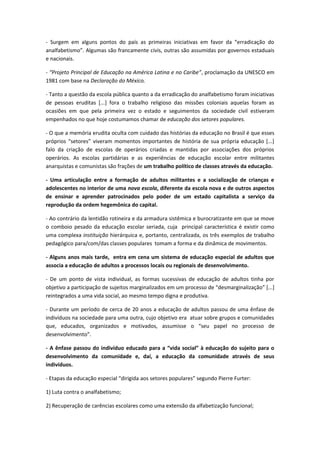 - Surgem em alguns pontos do país as primeiras iniciativas em favor da “erradicação do
analfabetismo”. Algumas são francamente civis, outras são assumidas por governos estaduais
e nacionais.

- “Projeto Principal de Educação na América Latina e no Caribe”, proclamação da UNESCO em
1981 com base na Declaração do México.

- Tanto a questão da escola pública quanto a da erradicação do analfabetismo foram iniciativas
de pessoas eruditas [...] fora o trabalho religioso das missões coloniais aquelas foram as
ocasiões em que pela primeira vez o estado e seguimentos da sociedade civil estiveram
empenhados no que hoje costumamos chamar de educação dos setores populares.

- O que a memória erudita oculta com cuidado das histórias da educação no Brasil é que esses
próprios “setores” viveram momentos importantes de história de sua própria educação [...]
falo da criação de escolas de operários criadas e mantidas por associações dos próprios
operários. As escolas partidárias e as experiências de educação escolar entre militantes
anarquistas e comunistas são frações de um trabalho político de classes através da educação.

- Uma articulação entre a formação de adultos militantes e a socialização de crianças e
adolescentes no interior de uma nova escola, diferente da escola nova e de outros aspectos
de ensinar e aprender patrocinados pelo poder de um estado capitalista a serviço da
reprodução da ordem hegemônica do capital.

- Ao contrário da lentidão rotineira e da armadura sistêmica e burocratizante em que se move
o comboio pesado da educação escolar seriada, cuja principal característica é existir como
uma complexa instituição hierárquica e, portanto, centralizada, os três exemplos de trabalho
pedagógico para/com/das classes populares tomam a forma e da dinâmica de movimentos.

- Alguns anos mais tarde, entra em cena um sistema de educação especial de adultos que
associa a educação de adultos a processos locais ou regionais de desenvolvimento.

- De um ponto de vista individual, as formas sucessivas de educação de adultos tinha por
objetivo a participação de sujeitos marginalizados em um processo de “desmarginalização” [...]
reintegrados a uma vida social, ao mesmo tempo digna e produtiva.

- Durante um período de cerca de 20 anos a educação de adultos passou de uma ênfase de
indivíduos na sociedade para uma outra, cujo objetivo era atuar sobre grupos e comunidades
que, educados, organizados e motivados, assumisse o “seu papel no processo de
desenvolvimento”.

- A ênfase passou do indivíduo educado para a “vida social” à educação do sujeito para o
desenvolvimento da comunidade e, daí, a educação da comunidade através de seus
indivíduos.

- Etapas da educação especial “dirigida aos setores populares” segundo Pierre Furter:

1) Luta contra o analfabetismo;

2) Recuperação de carências escolares como uma extensão da alfabetização funcional;
 