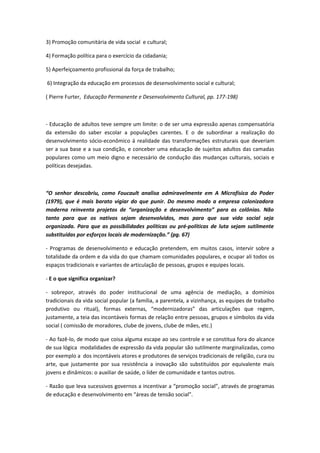 3) Promoção comunitária de vida social e cultural;

4) Formação política para o exercício da cidadania;

5) Aperfeiçoamento profissional da força de trabalho;

6) Integração da educação em processos de desenvolvimento social e cultural;

( Pierre Furter, Educação Permanente e Desenvolvimento Cultural, pp. 177-198)



- Educação de adultos teve sempre um limite: o de ser uma expressão apenas compensatória
da extensão do saber escolar a populações carentes. E o de subordinar a realização do
desenvolvimento sócio-econômico á realidade das transformações estruturais que deveriam
ser a sua base e a sua condição, e conceber uma educação de sujeitos adultos das camadas
populares como um meio digno e necessário de condução das mudanças culturais, sociais e
políticas desejadas.



“O senhor descobriu, como Foucault analisa admiravelmente em A Microfísica do Poder
(1979), que é mais barato vigiar do que punir. Do mesmo modo a empresa colonizadora
moderna reinventa projetos de “organização e desenvolvimento” para as colônias. Não
tanto para que os nativos sejam desenvolvidos, mas para que sua vida social seja
organizada. Para que as possibilidades políticas ou pré-políticas de luta sejam sutilmente
substituídas por esforços locais de modernização.” (pg. 67)

- Programas de desenvolvimento e educação pretendem, em muitos casos, intervir sobre a
totalidade da ordem e da vida do que chamam comunidades populares, e ocupar ali todos os
espaços tradicionais e variantes de articulação de pessoas, grupos e equipes locais.

- E o que significa organizar?

- sobrepor, através do poder institucional de uma agência de mediação, a domínios
tradicionais da vida social popular (a família, a parentela, a vizinhança, as equipes de trabalho
produtivo ou ritual), formas externas, “modernizadoras” das articulações que regem,
justamente, a teia das incontáveis formas de relação entre pessoas, grupos e símbolos da vida
social ( comissão de moradores, clube de jovens, clube de mães, etc.)

- Ao fazê-lo, de modo que coisa alguma escape ao seu controle e se constitua fora do alcance
de sua lógica modalidades de expressão da vida popular são sutilmente marginalizadas, como
por exemplo a dos incontáveis atores e produtores de serviços tradicionais de religião, cura ou
arte, que justamente por sua resistência a inovação são substituídos por equivalente mais
jovens e dinâmicos: o auxiliar de saúde, o líder de comunidade e tantos outros.

- Razão que leva sucessivos governos a incentivar a “promoção social”, através de programas
de educação e desenvolvimento em “áreas de tensão social”.
 