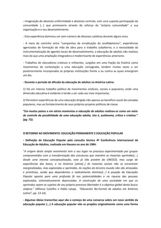 - Imaginação de absoluta uniformidade e absoluto controle, com uma suposta participação da
comunidade [...] que promoveria através do esforço da “própria comunidade” a sua
organização e o seu desenvolvimento.

- Esta experiência dominou um sem-número de dioceses católicas durante alguns anos.

- A meio do caminho entre “campanhas de erradicação do analfabetismo”; experiências
agenciadas de formação de mão de obra para o trabalho subalterno; e a necessidade da
instrumentalização de agentes locais de desenvolvimento, a educação de adultos não realizou
mais do que uma ampliação integradora e modernizante de experiências anteriores.

- Trabalhos de educadores criativos e militantes, surgidos em uma fração da história como
movimentos de contestação a uma educação consagrada, tendem muitas vezes a ser
posteriormente incorporados às próprias instituições frente a ou contra as quais emergiram
um dia.

- Durante o período de difusão da educação de adultos na América Latina:

1) Há um intenso trabalho político de movimentos sindicais, sociais e populares, onde uma
dimensão educativa é evidente e tende a ser cada vez mais importante;

2) Persistem experiências de uma educação dirigida não apenas ao benefício social de camadas
populares, mas ao fortalecimento de seus próprios projetos políticos de classe.

“Em muitos países e em vários momentos a educação de adultos realizou-se como um meio
de controle da possibilidade de uma educação adulta, isto é, autônoma, crítica e criativa.”
(pg. 72).



O RETORNO AO MOVIMENTO: EDUCAÇÃO PERMANENTE E EDUCAÇÃO POPULAR

- Definição de Educação Popular pela consulta técnica 4º Conferência Internacional de
Educação de Adultos, realizada em Havana no ano de 1984:

“A origem deste amplo movimento tem o seu lugar no processo experimentado por grupos
comprometidos com a transformação das estruturas que mantém as maiorias oprimidas[...]
Desde uma mesma conceptualização, esta já não provém da UNESCO, mas surge de
experiências das bases, e na América Latina[..] As maiorias sociais não se encontram
marginalizadas, mas exploradas e oprimidas. As nações do terceiro mundo não são atrasadas
e primitivas, senão que dependentes e radicalmente distintas[...] A posição da Educação
Popular aponta para uma profunda fé nas potencialidades e na riqueza das pessoas
exploradas, sistematicamente depreciadas. A construção de uma sociedade em que os
oprimidos sejam os sujeitos de seu próprio processo libertador é o objetivo global desta busca
utópica.” (Alfonso Castilho e Pablo Latapi, “Educación No-Formal de adultos em América
Latina”, pp. 13-14).

- Algumas ideias transcritas aqui são o começo de uma conversa sobre um novo sentido da
educação popular [...] A educação popular não se propões originalmente como uma forma
 
