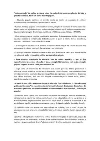 “mais avançada” de realizar a mesma coisa. Ela pretende ser uma retotalização de todo o
projeto educativo, desde um ponto de vista popular.

 - Educação popular caminha em sentido oposto ao caráter da educação de adultos:
compensatório, complementar, sem valor em si mesma.

“Sujeitos, famílias, grupos e comunidades a quem a privação de condições de pleno acesso aos
benefícios sociais regulares obriga a procura de agências especiais de serviços compensatórios.
Seus exemplos: a Legião Brasileira de Assistência, a FEBEM, a Saúde Pública e o MOBRAL.

- O mesmo sistema que constitui na educação a estrutura de desigualdade, institui como uma
educação especial a compensação dedicada àqueles a quem o sistema tornou carentes e,
portanto, candidatos a uma educação corretiva.

- A educação de adultos não é precária e compensatória porque lhe faltam recursos mas
porque vive de não ter recursos[...] a sua falta é a sua suficiência.

- A principal diferença entre os modelos de educação de adultos e a educação popular reside
na origem de poder e no projeto político que submete a agência.

- Uma primeira experiência de educação com as classes populares a que se deu
sucessivamente o nome de educação de base, educação libertadora ou mais tarde educação
popular surge no Brasil no começo da década de 60.

- Surge como um movimento de educadores que trazem para seu âmbito profissional e
militante, teorias e práticas do que então se chamou cultura-popular, e se considerou como
uma base simbólico-ideológica de processos políticos de organização e mobilização de setores
das classes populares, para uma luta dirigida à transformação da ordem social, política,
econômica e cultural vigentes.

- A partir de uma crítica ao sistema vigente de educação (ver Paulo Freire, “a Educação como
prática de Liberdade”) e, especialmente das formas tradicionais de educação de adultos e de
trabalhos agenciados de desenvolvimento de comunidades e suas variantes, a educação
popular:

1) Constitui passo a passo uma nova teoria, não apenas de educação, mas das relações que,
considerando-a a partir da cultura, estabelecem novas articulações entre a sua prática e o
trabalho político progressivamente popular das trocas entre o homem e a sociedade, e de
condições de transformação das estruturas opressoras desta pelo trabalho libertador daquele;

2) Pretende fundar não apenas um novo método de trabalho “com o povo” através da
educação, mas toda uma nova educação libertadora, através do trabalho do/com o povo sobre
ela;

3) define a educação como instrumento político de conscientização e de politização, através da
construção de um novo saber, ao invés de ser apenas um meio de transferência seletiva, a
sujeitos e grupos populares, de um “saber dominante” de efeito ajustador à ordem vigente;
 
