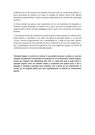 4) Afasta-se de ser tão somente uma atividade ‘de sala de aula’, de “escolarização popular”, e
busca alternativas de realizar-se em todas as situações de práticas críticas entre agentes
educadores comprometidos e sujeitos populares organizados ou em processo de organização
de classe;

5) Procura perder aos poucos uma característica de ser um movimento de educadores e
militantes eruditos destinados a “trabalhar com o povo”, para ser um trabalho político sem
projeto próprio e diretor de ações pedagógicas sobre o povo, mas a serviço dos seus projetos
de classe.

- É ao longo do coletivo de transformá-la através do qual as classes populares se educam com a
própria prática, e consolidam o seu saber com aporte da educação popular [...] o que ela
“ensina” vincula-se organicamente com a possibilidade de criação de uma saber popular,
através da conquista de uma educação de classe, instrumento de uma nova hegemonia[...]
Ora, a possibilidade concreta de produção de uma nova hegemonia popular no interior da
sociedade classista é o horizonte da educação popular.



“Educação Popular é um fim em si mesma. É uma prática de pensar a prática e é uma das
situações variadamente estruturadas de produção de um conhecimento coletivo popular,
mesmo que ninguém saia alfabetizado dela. Esta é a razão pela qual se pode pensar a
educação popular como um trabalho coletivo e organizado pelo próprio povo, a que o
educador é chamado a participar para contribuir, com o aporte de seu conhecimento “a
serviço” de um trabalho político que atua especificamente no domínio do conhecimento
popular.”
 