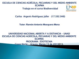 ESCUELA DE CIENCIAS AGRÍCOLA, PECUARIAS Y DEL MEDIO AMBIENTE
                           ECAPMA
                Trabajo en el curso Biodiversidad


          Carlos Argenis Rodríguez Jaller (17.592.948)


             Tutor: Ramón Antonio Mosquera Mena



     UNIVERSIDAD NACIONAL ABIERTA Y A DISTANCIA – UNAD
ESCUELA DE CIENCIAS AGRÍCOLA, PECUARIAS Y DEL MEDIO AMBIENTE
                            ECAPMA
                    PROGRAMA ZOOTECNIA
          Cravo Norte - Arauca Marzo 15 de 2013013.
 