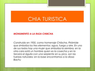 CHIA TURISTICA
MONUMENTO A LA RAZA CHIBCHA

Construido en 1935, como homenaje Chibcha. Pirámide
que simboliza los tres elementos: agua, fuego y aire. En uno
de sus lados hay una mujer que simboliza la siembra, en la
otra cara está un hombre quien es la cosecha y en la
tercera el águila con una serpiente en su pico, son las
fuerzas naturales; en la base encontramos a la diosa
Bachu

 