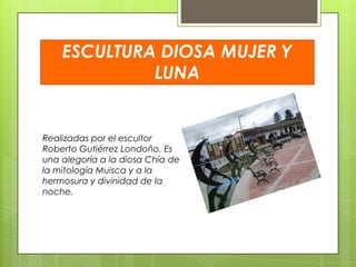 ESCULTURA DIOSA MUJER Y
LUNA

Realizadas por el escultor
Roberto Gutiérrez Londoño. Es
una alegoría a la diosa Chía de
la mitología Muisca y a la
hermosura y divinidad de la
noche.

 