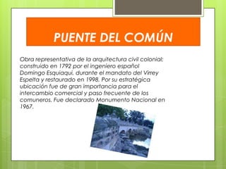 PUENTE DEL COMÚN
Obra representativa de la arquitectura civil colonial;
construido en 1792 por el ingeniero español
Domingo Esquiaqui, durante el mandato del Virrey
Espelta y restaurado en 1998. Por su estratégica
ubicación fue de gran importancia para el
intercambio comercial y paso frecuente de los
comuneros. Fue declarado Monumento Nacional en
1967.

 