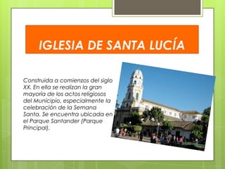 IGLESIA DE SANTA LUCÍA
Construida a comienzos del siglo
XX. En ella se realizan la gran
mayoría de los actos religiosos
del Municipio, especialmente la
celebración de la Semana
Santa. Se encuentra ubicada en
el Parque Santander (Parque
Principal).

 