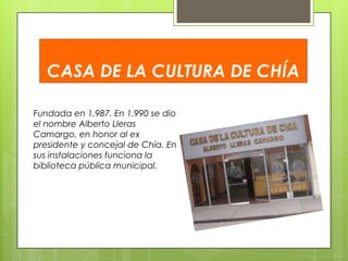 CASA DE LA CULTURA DE CHÍA
Fundada en 1.987. En 1.990 se dio
el nombre Alberto Lleras
Camargo, en honor al ex
presidente y concejal de Chía. En
sus instalaciones funciona la
biblioteca pública municipal.

 