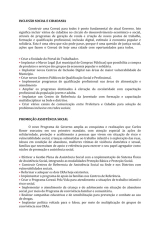 INCLUSÃO SOCIAL E CIDADANIA

        Construir uma Coreaú para todos é ponto fundamental do atual Governo. Isto
significa incluir vários de cidadãos no círculo do desenvolvimento econômico e social,
através de programas de geração de renda e criação de novos postos de trabalho,
formação e qualificação profissional, inclusão digital, estímulo à economia popular e
solidária. Esta é uma obra que não pode parar, porque é uma questão de justiça social,
ações que fazem o Coreaú de hoje uma cidade com oportunidades para todos.rama
Incubado

• Criar a Unidade do Portal do Trabalhador.
• Implantar o Marco Legal (Lei municipal de Compras Públicas) que possibilita a compra
de produtos e serviços dos grupos da economia popular e solidária.
• Implantar novos Centros de Inclusão Digital nas áreas de maior vulnerabilidade do
Município.
• Criar novos Centros Públicos de Qualificação Social e Profissional.
• Implementar programas de qualificação profissional nas áreas de alimentação e
atendimento
• Ampliar os programas destinados à elevação da escolaridade com capacitação
profissional da população jovem e adulta.
• Implantar um Centro de Referência da Juventude com formação e capacitação
multidisciplinar na Sede e distritos.
• Criar vários canais de comunicação entre Prefeitura e Cidadão para solução de
problemas inclusive em redes sociais;


PROMOÇÃO ASSISTÊNCIA SOCIAL

       O novo Programa do Governo amplia as conquistas e realizações que Carlos
Roner executou em seu primeiro mandato, com atenção especial às ações de
solidariedade, proteção e acolhimento a pessoas que vivem em situação de risco e
vulnerabilidade social, crianças submetidas ao trabalho infantil e à exploração das ruas,
idosos em condição de abandono, mulheres vítimas de violência doméstica e sexual,
famílias que necessitam de apoio e referência para exercer o seu papel agregador como
núcleo de promoção e assistência social.

• Efetivar a Gestão Plena da Assistência Social com a implementação do Sistema Único
de Assistência Social, integrando as modalidades Proteção Básica e Proteção Social.
• Construir Centros de Referencia de Assistência Social na Sede e nos Distritos com
vulnerabilidades sociais.
• Reformar e adequar os dois CRAs hoje existentes.
• Implementar o programa de apoio às famílias nos Centros de Referência.
• Criar o Programa Coreaú Pela Vida para atendimento a situações de trabalho infantil e
risco social.
• Implementar o atendimento da criança e do adolescente em situação de abandono
social, por meio do Programa de convivência familiar e comunitária.
• Realizar campanhas educativas e de sensibilização para prevenção e combate ao uso
de drogas.
• Implantar política voltada para o Idoso, por meio de multiplicação de grupos de
convivência nos CRAs.
 