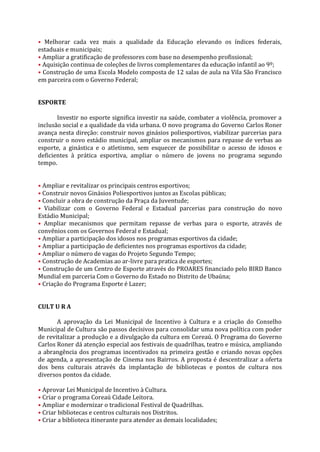 • Melhorar cada vez mais a qualidade da Educação elevando os índices federais,
estaduais e municipais;
• Ampliar a gratificação de professores com base no desempenho profissional;
• Aquisição continua de coleções de livros complementares da educação infantil ao 9º;
• Construção de uma Escola Modelo composta de 12 salas de aula na Vila São Francisco
em parceira com o Governo Federal;


ESPORTE

       Investir no esporte significa investir na saúde, combater a violência, promover a
inclusão social e a qualidade da vida urbana. O novo programa do Governo Carlos Roner
avança nesta direção: construir novos ginásios poliesportivos, viabilizar parcerias para
construir o novo estádio municipal, ampliar os mecanismos para repasse de verbas ao
esporte, a ginástica e o atletismo, sem esquecer de possibilitar o acesso de idosos e
deficientes à prática esportiva, ampliar o número de jovens no programa segundo
tempo.


• Ampliar e revitalizar os principais centros esportivos;
• Construir novos Ginásios Poliesportivos juntos as Escolas públicas;
• Concluir a obra de construção da Praça da Juventude;
• Viabilizar com o Governo Federal e Estadual parcerias para construção do novo
Estádio Municipal;
• Ampliar mecanismos que permitam repasse de verbas para o esporte, através de
convênios com os Governos Federal e Estadual;
• Ampliar a participação dos idosos nos programas esportivos da cidade;
• Ampliar a participação de deficientes nos programas esportivos da cidade;
• Ampliar o número de vagas do Projeto Segundo Tempo;
• Construção de Academias ao ar-livre para pratica de esportes;
• Construção de um Centro de Esporte através do PROARES financiado pelo BIRD Banco
Mundial em parceria Com o Governo do Estado no Distrito de Ubaúna;
• Criação do Programa Esporte é Lazer;


CULT U R A

       A aprovação da Lei Municipal de Incentivo à Cultura e a criação do Conselho
Municipal de Cultura são passos decisivos para consolidar uma nova política com poder
de revitalizar a produção e a divulgação da cultura em Coreaú. O Programa do Governo
Carlos Roner dá atenção especial aos festivais de quadrilhas, teatro e música, ampliando
a abrangência dos programas incentivados na primeira gestão e criando novas opções
de agenda, a apresentação de Cinema nos Bairros. A proposta é descentralizar a oferta
dos bens culturais através da implantação de bibliotecas e pontos de cultura nos
diversos pontos da cidade.

• Aprovar Lei Municipal de Incentivo à Cultura.
• Criar o programa Coreaú Cidade Leitora.
• Ampliar e modernizar o tradicional Festival de Quadrilhas.
• Criar bibliotecas e centros culturais nos Distritos.
• Criar a biblioteca itinerante para atender as demais localidades;
 