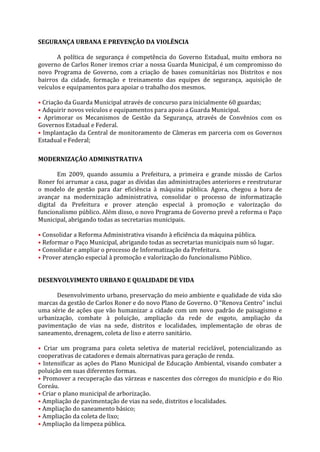 SEGURANÇA URBANA E PREVENÇÃO DA VIOLÊNCIA

       A política de segurança é competência do Governo Estadual, muito embora no
governo de Carlos Roner iremos criar a nossa Guarda Municipal, é um compromisso do
novo Programa de Governo, com a criação de bases comunitárias nos Distritos e nos
bairros da cidade, formação e treinamento das equipes de segurança, aquisição de
veículos e equipamentos para apoiar o trabalho dos mesmos.

• Criação da Guarda Municipal através de concurso para inicialmente 60 guardas;
• Adquirir novos veículos e equipamentos para apoio a Guarda Municipal.
• Aprimorar os Mecanismos de Gestão da Segurança, através de Convênios com os
Governos Estadual e Federal.
• Implantação da Central de monitoramento de Câmeras em parceria com os Governos
Estadual e Federal;

MODERNIZAÇÃO ADMINISTRATIVA

       Em 2009, quando assumiu a Prefeitura, a primeira e grande missão de Carlos
Roner foi arrumar a casa, pagar as dívidas das administrações anteriores e reestruturar
o modelo de gestão para dar eficiência à máquina pública. Agora, chegou a hora de
avançar na modernização administrativa, consolidar o processo de informatização
digital da Prefeitura e prover atenção especial à promoção e valorização do
funcionalismo público. Além disso, o novo Programa de Governo prevê a reforma o Paço
Municipal, abrigando todas as secretarias municipais.

• Consolidar a Reforma Administrativa visando à eficiência da máquina pública.
• Reformar o Paço Municipal, abrigando todas as secretarias municipais num só lugar.
• Consolidar e ampliar o processo de Informatização da Prefeitura.
• Prover atenção especial à promoção e valorização do funcionalismo Público.


DESENVOLVIMENTO URBANO E QUALIDADE DE VIDA

      Desenvolvimento urbano, preservação do meio ambiente e qualidade de vida são
marcas da gestão de Carlos Roner e do novo Plano de Governo. O “Renova Centro” inclui
uma série de ações que vão humanizar a cidade com um novo padrão de paisagismo e
urbanização, combate à poluição, ampliação da rede de esgoto, ampliação da
pavimentação de vias na sede, distritos e localidades, implementação de obras de
saneamento, drenagem, coleta de lixo e aterro sanitário.

• Criar um programa para coleta seletiva de material reciclável, potencializando as
cooperativas de catadores e demais alternativas para geração de renda.
• Intensificar as ações do Plano Municipal de Educação Ambiental, visando combater a
poluição em suas diferentes formas.
• Promover a recuperação das várzeas e nascentes dos córregos do município e do Rio
Coreáu.
• Criar o plano municipal de arborização.
• Ampliação de pavimentação de vias na sede, distritos e localidades.
• Ampliação do saneamento básico;
• Ampliação da coleta de lixo;
• Ampliação da limpeza pública.
 