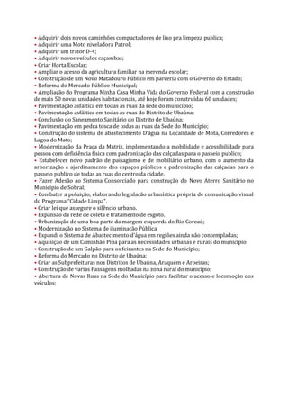 • Adquirir dois novos caminhões compactadores de lixo pra limpeza publica;
• Adquirir uma Moto niveladora Patrol;
• Adquirir um trator D-4;
• Adquirir novos veículos caçambas;
• Criar Horta Escolar;
• Ampliar o acesso da agricultura familiar na merenda escolar;
• Construção de um Novo Matadouro Público em parceria com o Governo do Estado;
• Reforma do Mercado Público Municipal;
• Ampliação do Programa Minha Casa Minha Vida do Governo Federal com a construção
de mais 50 novas unidades habitacionais, até hoje foram construídas 60 unidades;
• Pavimentação asfáltica em todas as ruas da sede do município;
• Pavimentação asfáltica em todas as ruas do Distrito de Ubaúna;
• Conclusão do Saneamento Sanitário do Distrito de Ubaúna;
• Pavimentação em pedra tosca de todas as ruas da Sede do Município;
• Construção do sistema de abastecimento D’água na Localidade de Mota, Corredores e
Lagoa do Mato;
• Modernização da Praça da Matriz, implementando a mobilidade e acessibilidade para
pessoa com deficiência física com padronização das calçadas para o passeio publico;
• Estabelecer novo padrão de paisagismo e de mobiliário urbano, com o aumento da
arborização e ajardinamento dos espaços públicos e padronização das calçadas para o
passeio publico de todas as ruas do centro da cidade.
• Fazer Adesão ao Sistema Consorciado para construção do Novo Aterro Sanitário no
Município de Sobral;
• Combater a poluição, elaborando legislação urbanística própria de comunicação visual
do Programa “Cidade Limpa”.
• Criar lei que assegure o silêncio urbano.
• Expansão da rede de coleta e tratamento de esgoto.
• Urbanização de uma boa parte da margem esquerda do Rio Coreaú;
• Modernização no Sistema de iluminação Pública
• Expandi o Sistema de Abastecimento d’água em regiões ainda não contempladas;
• Aquisição de um Caminhão Pipa para as necessidades urbanas e rurais do município;
• Construção de um Galpão para os feirantes na Sede do Município;
• Reforma do Mercado no Distrito de Ubaúna;
• Criar as Subprefeituras nos Distritos de Ubaúna, Araquém e Aroeiras;
• Construção de varias Passagens molhadas na zona rural do município;
• Abertura de Novas Ruas na Sede do Município para facilitar o acesso e locomoção dos
veículos;
 