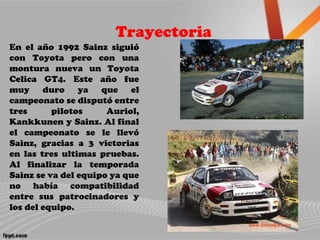 Trayectoria
En el año 1992 Sainz siguió
con Toyota pero con una
montura nueva un Toyota
Celica GT4. Este año fue
muy duro ya que el
campeonato se disputó entre
tres pilotos Auriol,
Kankkunen y Sainz. Al final
el campeonato se le llevó
Sainz, gracias a 3 victorias
en las tres ultimas pruebas.
Al finalizar la temporada
Sainz se va del equipo ya que
no había compatibilidad
entre sus patrocinadores y
los del equipo.
 