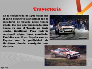 Trayectoria
En la temporada de 1989 Sainz dio
el salto definitivo al Mundial con la
escudería de Toyota como tercer
piloto. No fue una temporada muy
buena ya que el Toyota no tenia
mucha fiabilidad. Pero todavía
consiguió algún buen resultado.
También corrió en España con un
Toyota con la publicidad de
Marlboro donde consiguió una
victoria.
 