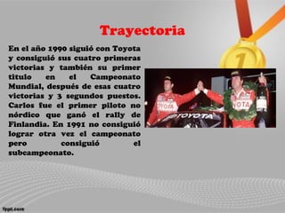 Trayectoria
En el año 1990 siguió con Toyota
y consiguió sus cuatro primeras
victorias y también su primer
titulo en el Campeonato
Mundial, después de esas cuatro
victorias y 3 segundos puestos.
Carlos fue el primer piloto no
nórdico que ganó el rally de
Finlandia. En 1991 no consiguió
lograr otra vez el campeonato
pero consiguió el
subcampeonato.
 