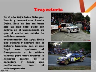 Trayectoria
En el año 1993 Sainz ficha por
Lancia y correrá con Lancia
Delta. Este no fue un buen
año ya que solo pudo ser
octavo en el Campeonato ya
que el coche no estaba lo
suficientemente
evolucionado. En 1994 ficha
por Subaru y correrá con el
Subaru Impreza, con el que
llegó con opciones al
Campeonato a la ultima
carrera pero unos troncos le
hicieron salirse de la
carretera y tener que
conformarse con el
subcampeonato.
 