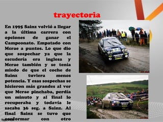 trayectoria
En 1995 Sainz volvió a llegar
a la última carrera con
opciones de ganar el
Campeonato. Empatado con
Mcrae a puntos. Lo que dio
que sospechar ya que la
escudería era inglesa y
Mcrae también y se tenía
miedo de que el coche de
Sainz tuviera menos
potencia. Y esas sospechas se
hicieron más grandes al ver
que Mcrae pinchaba, perdía
un minuto y al final lo
recuperaba y todavía le
sacaba 36 seg. a Sainz. Al
final Sainz se tuvo que
conformar con otro
 