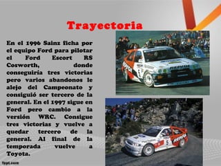 Trayectoria
En el 1996 Sainz ficha por
el equipo Ford para pilotar
el Ford Escort RS
Cosworth, donde
conseguiría tres victorias
pero varios abandonos le
alejo del Campeonato y
consiguió ser tercero de la
general. En el 1997 sigue en
Ford pero cambio a la
versión WRC. Consigue
tres victorias y vuelve a
quedar tercero de la
general. Al final de la
temporada vuelve a
Toyota.
 