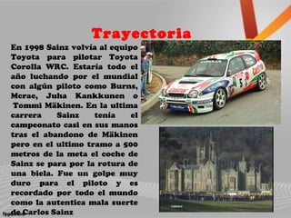 Trayectoria
En 1998 Sainz volvía al equipo
Toyota para pilotar Toyota
Corolla WRC. Estaría todo el
año luchando por el mundial
con algún piloto como Burns,
Mcrae, Juha Kankkunen o
Tommi Mäkinen. En la ultima
carrera Sainz tenía el
campeonato casi en sus manos
tras el abandono de Mäkinen
pero en el ultimo tramo a 500
metros de la meta el coche de
Sainz se para por la rotura de
una biela. Fue un golpe muy
duro para el piloto y es
recordado por todo el mundo
como la autentica mala suerte
de Carlos Sainz
 