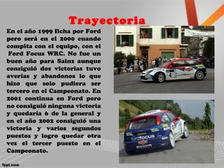Trayectoria
En el año 1999 ficha por Ford
pero será en el 2000 cuando
compita con el equipo, con el
Ford Focus WRC. No fue un
buen año para Sainz aunque
consiguió dos victorias tuvo
averías y abandonos lo que
hizo que solo pudiera ser
tercero en el Campeonato. En
2001 continua en Ford pero
no consiguió ninguna victoria
y quedaría 6 de la general y
en el año 2002 consiguió una
victoria y varios segundos
puestos y logro quedar otra
vez el tercer puesto en el
Campeonato.
 
