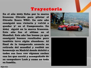 Trayectoria
En el año 2003 ficha por la marca
francesa Citroën para pilotar el
Citroën Xsara WRC. En este año
consiguió una victoria y volvió a
quedar 3º en el Campeonato. En
2004 siguió en la marca francesa.
Este año fue el ultimo en el
Mundial. Este año fue bueno ya que
consiguió buenos resultados pero
también tuvo algún abandono. Al
final de la temporada anuncia su
retirada del mundial y recibió un
homenaje en Madrid donde deleitó a
todos sus fans con algunos coches
con los que corrió y acompañado de
su compañero Loeb y como no toda
su familia.
 