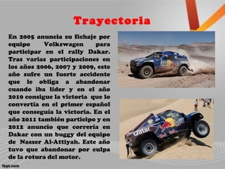 Trayectoria
En 2005 anuncia su fichaje por
equipo Volkswagen para
participar en el rally Dakar.
Tras varias participaciones en
los años 2006, 2007 y 2009, este
año sufre un fuerte accidente
que le obliga a abandonar
cuando iba líder y en el año
2010 consigue la victoria que lo
convertía en el primer español
que conseguía la victoria. En el
año 2011 también participo y en
2012 anuncio que correría en
Dakar con un buggy del equipo
de Nasser Al-Attiyah. Este año
tuvo que abandonar por culpa
de la rotura del motor.
 