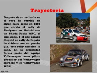 Trayectoria
Después de su retirada en
el 2004 ha corrido en
algún rally como en 2007
que corrió el rally de
Shalymar en Madrid con
un Skoda Fabia WRC, el
cual ganó. Y el año pasado
disputó en rally de España
de clásicos con un porche
911, este rally también lo
ganó. En la actualidad
forma parte del equipo
Volkswagen como piloto
probador del Volkswagen
scirocco y el Volkswagen
WRC.
 