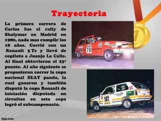 Trayectoria
La primera carrera de
Carlos fue el rally de
Shalymar en Madrid en
1980, nada mas cumplir los
18 años. Corrió con un
Renault 5 Ts y llevó de
copiloto a Juanjo La Calle.
Al final obtuvieron el 23º
puesto. Al año siguiente se
propusieron correr la copa
nacional SEAT panda, la
cual ganaron y también
disputó la copa Renault de
iniciación disputada en
circuitos en esta copa
logró el subcampeonato.
 