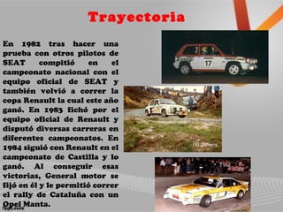 Trayectoria
En 1982 tras hacer una
prueba con otros pilotos de
SEAT compitió en el
campeonato nacional con el
equipo oficial de SEAT y
también volvió a correr la
copa Renault la cual este año
ganó. En 1983 fichó por el
equipo oficial de Renault y
disputó diversas carreras en
diferentes campeonatos. En
1984 siguió con Renault en el
campeonato de Castilla y lo
ganó. Al conseguir esas
victorias, General motor se
fijó en él y le permitió correr
el rally de Cataluña con un
Opel Manta.
 