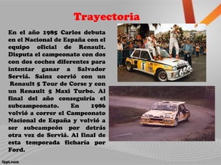 Trayectoria
En el año 1985 Carlos debuta
en el Nacional de España con el
equipo oficial de Renault.
Disputa el campeonato con dos
con dos coches diferentes para
intentar ganar a Salvador
Serviá. Sainz corrió con un
Renault 5 Tour de Corse y con
un Renault 5 Maxi Turbo. Al
final del año conseguiría el
subcampeonato. En 1986
volvió a correr el Campeonato
Nacional de España y volvió a
ser subcampeón por detrás
otra vez de Serviá. Al final de
esta temporada ficharía por
Ford.
 