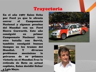 Trayectoria
En el año 1987 Sainz ficha
por Ford ya que le ofrecía
correr el Campeonato
Nacional y algunas pruebas
del Mundial con un Ford
Sierra Cosworth. Este año
consiguió su primer
Campeonato Nacional tras
otra batalla con Serviá,
también consiguió buenos
tiempos en los tramos del
Mundial. Y diversos
problemas mecánicos le
privaron de su primera
victoria en el Mundial.Tras la
retirada de Boto su actual
copiloto, Sainz decidió fichar
a Luís Moya.
 