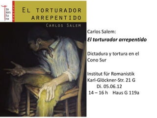 • Carlos Salem:
• El torturador arrepentido
•
    Dictadura y tortura en el
    Cono Sur
•
    Institut für Romanistik
    Karl-Glöckner-Str. 21 G
         Di. 05.06.12
     14 – 16 h Haus G 119a
 