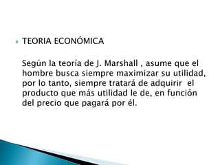    TEORIA ECONÓMICA

    Según la teoría de J. Marshall , asume que el
    hombre busca siempre maximizar su utilidad,
    por lo tanto, siempre tratará de adquirir el
    producto que más utilidad le de, en función
    del precio que pagará por él.
 