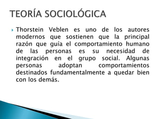   Thorstein Veblen es uno de los autores
    modernos que sostienen que la principal
    razón que guía el comportamiento humano
    de las personas es su necesidad de
    integración en el grupo social. Algunas
    personas      adoptan    comportamientos
    destinados fundamentalmente a quedar bien
    con los demás.
 