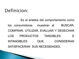 Es el analisis del comportamiento como
los consumidores   muestran al      BUSCAR,
COMPRAR, UTILIZAR, EVALUAR Y DESECHAR
LOS    PRODUCTOS        TANGIBLES           E
INTANGIBLES        QUE,          CONSIDERAN
SATISFACERAN SUS NECESIDADES.
 