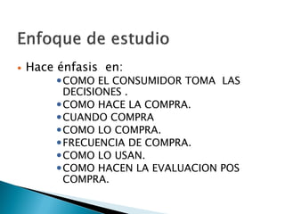    Hace énfasis en:
         COMO EL CONSUMIDOR TOMA LAS
          DECISIONES .
         COMO HACE LA COMPRA.
         CUANDO COMPRA
         COMO LO COMPRA.
         FRECUENCIA DE COMPRA.
         COMO LO USAN.
         COMO HACEN LA EVALUACION POS
          COMPRA.
 