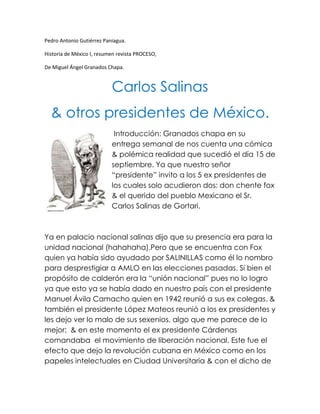 Pedro Antonio Gutiérrez Paniagua.<br />Historia de México I, resumen revista PROCESO,<br />De Miguel Ángel Granados Chapa.<br />Carlos Salinas<br />& otros presidentes de México.<br />15240-1905 Introducción: Granados chapa en su entrega semanal de nos cuenta una cómica & polémica realidad que sucedió el día 15 de septiembre. Ya que nuestro señor “presidente” invito a los 5 ex presidentes de los cuales solo acudieron dos: don chente fox & el querido del pueblo Mexicano el Sr. Carlos Salinas de Gortari.<br />Ya en palacio nacional salinas dijo que su presencia era para la unidad nacional (hahahaha).Pero que se encuentra con Fox quien ya había sido ayudado por SALINILLAS como él lo nombro para desprestigiar a AMLO en las elecciones pasadas. Si bien el propósito de calderón era la “unión nacional” pues no lo logro ya que esto ya se había dado en nuestro país con el presidente Manuel Ávila Camacho quien en 1942 reunió a sus ex colegas. & también el presidente López Mateos reunió a los ex presidentes y les dejo ver lo malo de sus sexenios, algo que me parece de lo mejor;  & en este momento el ex presidente Cárdenas comandaba  el movimiento de liberación nacional. Este fue el efecto que dejo la revolución cubana en México como en los papeles intelectuales en Ciudad Universitaria & con el dicho de “Conciencia de País” obligaron a López Mateos a afianzar su poder.<br />En cambio tres de los invitados de calderón pues no se presentaron en palacio nacional.  Y aunque calderón con quien más tiene relación es Zedillo pues ni este vino ya que no tenia ningún caso; Miguel de la Madrid no asistió por salud al igual que Luis Echeverría, y si el pueblo mexicano se hubiera enterado de que Echeverría estaba pues lo hubieran linchado por lo ocurrido el 2 de Octubre de 1968. Y es posible que la fortuna que acuño toda la familia Echeverría como la de otros presidentes se haya alimentado de la partida secreta que año con año se acepta en la cámara de diputados.<br />Luis Téllez presidente de la bolsa Mexicana de valores dijo que Salinas se había robado en el sexenio de 1988-1994, 8 mil millones de pesos. Pero quién sabe si esto sea lo que todos los ex presidentes nos hayan robado a los mexicanos. Pero ya nadie se pregunta ¿Qué paso con ese dinero? Y ahora Carlos Salinas de Gortari  se empeña para que el PRI regrese a los pinos por medio de un político apadrinado… pensemos en alguien a ya se ha caso será Enrique Peña Nieto. Y lo mas gracioso de la situación Salinas le cedió la mano al PAN.<br />