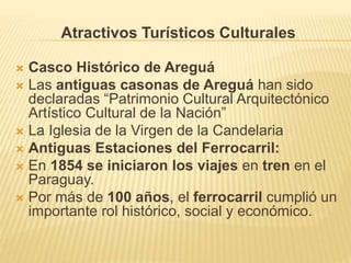  Casco Histórico de Areguá
 Las antiguas casonas de Areguá han sido
declaradas “Patrimonio Cultural Arquitectónico
Artístico Cultural de la Nación”
 La Iglesia de la Virgen de la Candelaria
 Antiguas Estaciones del Ferrocarril:
 En 1854 se iniciaron los viajes en tren en el
Paraguay.
 Por más de 100 años, el ferrocarril cumplió un
importante rol histórico, social y económico.
Atractivos Turísticos Culturales
 