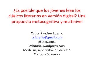 ¿Es	
  posible	
  que	
  los	
  jóvenes	
  lean	
  los	
  
clásicos	
  literarios	
  en	
  versión	
  digital?	
  Una	
  
propuesta	
  metacogni;va	
  y	
  mul;nivel	
  
	
  
Carlos	
  Sánchez	
  Lozano	
  
cslozano@gmail.com	
  
@cslozano1	
  
cslozano.wordpress.com	
  
Medellín,	
  sep;embre	
  10	
  de	
  2015	
  
Contec	
  -­‐	
  Colombia	
  
 