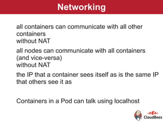 Networking
all containers can communicate with all other
containers 
without NAT
all nodes can communicate with all containers
(and vice-versa)  
without NAT
the IP that a container sees itself as is the same IP 
that others see it as
Containers in a Pod can talk using localhost
 