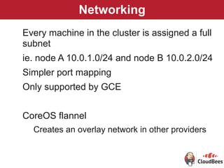 Networking
Every machine in the cluster is assigned a full
subnet
ie. node A 10.0.1.0/24 and node B 10.0.2.0/24
Simpler port mapping
Only supported by GCE
CoreOS flannel
Creates an overlay network in other providers
 