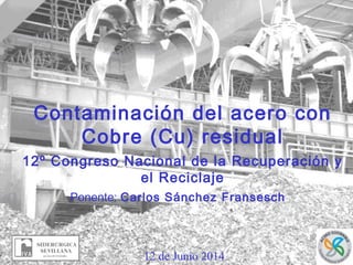 12 de Junio 2014
Contaminación del acero con
Cobre (Cu) residual
12º Congreso Nacional de la Recuperación y
el Reciclaje
Ponente: Carlos Sánchez Fransesch
 